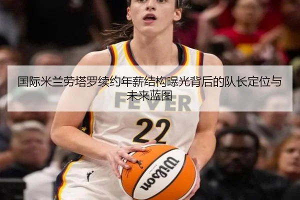 国际米兰劳塔罗续约年薪结构曝光背后的队长定位与未来蓝图