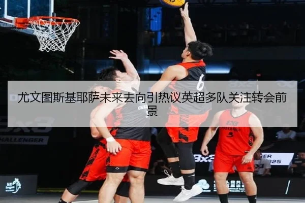 尤文图斯基耶萨未来去向引热议英超多队关注转会前景