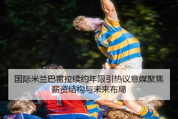 国际米兰巴雷拉续约年限引热议意媒聚焦薪资结构与未来布局
