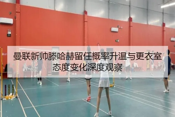 曼联新帅滕哈赫留任概率升温与更衣室态度变化深度观察