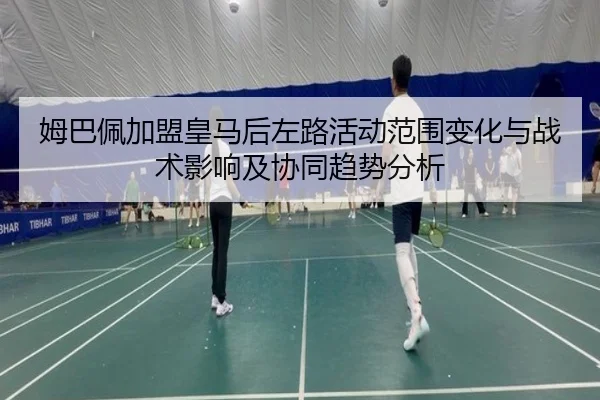 姆巴佩加盟皇马后左路活动范围变化与战术影响及协同趋势分析