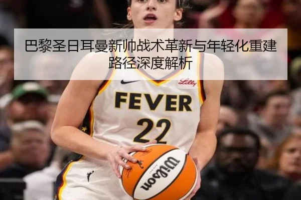 巴黎圣日耳曼新帅战术革新与年轻化重建路径深度解析