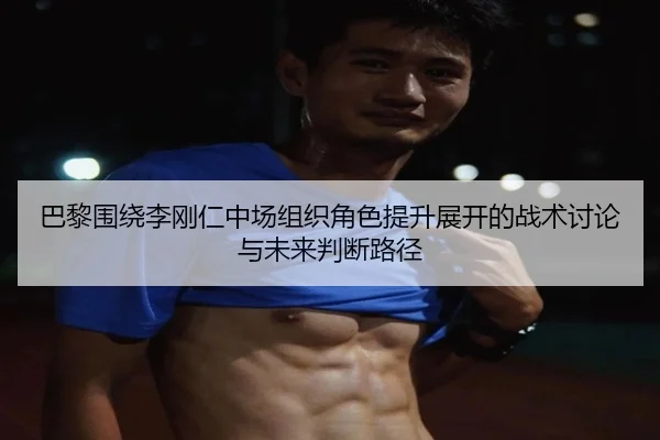 巴黎围绕李刚仁中场组织角色提升展开的战术讨论与未来判断路径